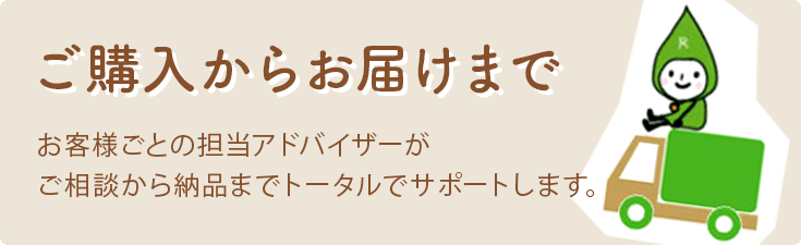 ご購入からお届けまで お客様ごとの担当アドバイザーがご相談から納品までトータルでサポートします。